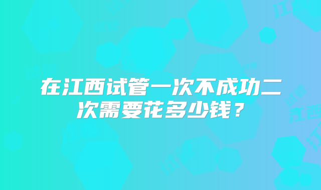 在江西试管一次不成功二次需要花多少钱？