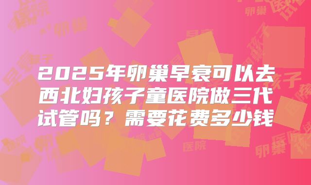 2025年卵巢早衰可以去西北妇孩子童医院做三代试管吗？需要花费多少钱