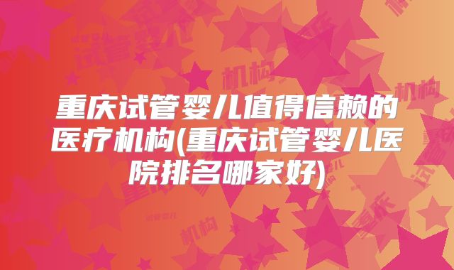 重庆试管婴儿值得信赖的医疗机构(重庆试管婴儿医院排名哪家好)