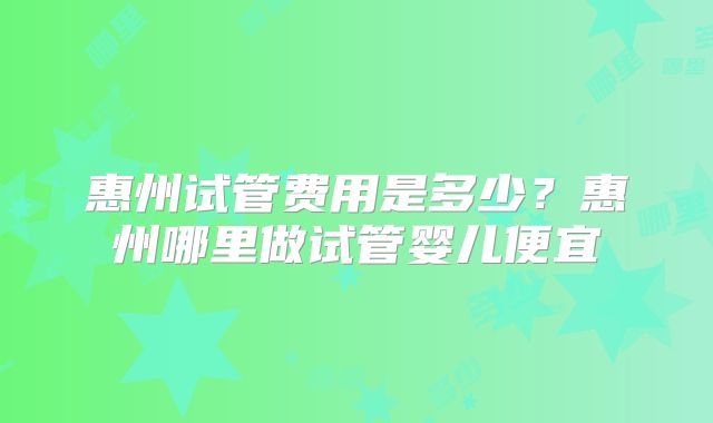 惠州试管费用是多少？惠州哪里做试管婴儿便宜