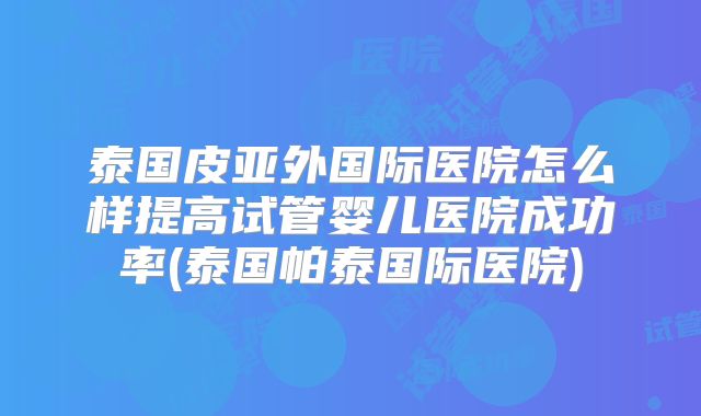 泰国皮亚外国际医院怎么样提高试管婴儿医院成功率(泰国帕泰国际医院)