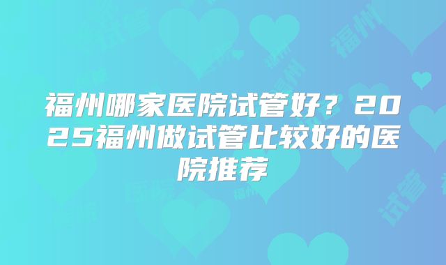 福州哪家医院试管好?2025福州做试管比较好的医院推荐