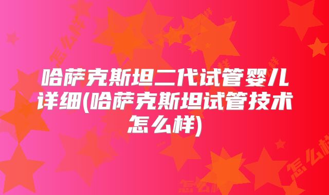 哈萨克斯坦二代试管婴儿详细(哈萨克斯坦试管技术怎么样)
