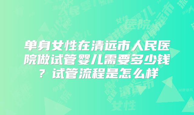 单身女性在清远市人民医院做试管婴儿需要多少钱?试管流程是怎么样