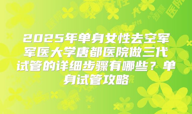 2025年单身女性去空军军医大学唐都医院做三代试管的详细步骤有哪些?单身试管攻略