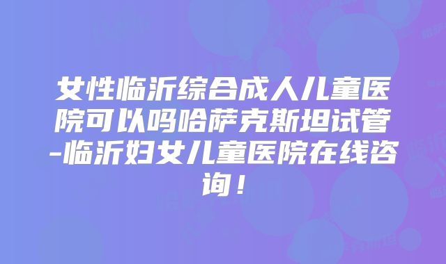 女性临沂综合成人儿童医院可以吗哈萨克斯坦试管-临沂妇女儿童医院在线咨询！