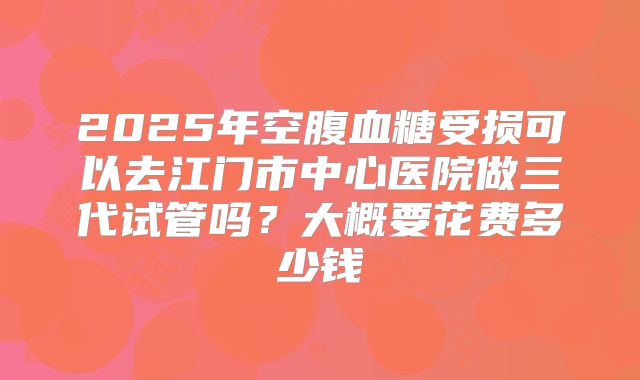 2025年空腹血糖受损可以去江门市中心医院做三代试管吗？大概要花费多少钱