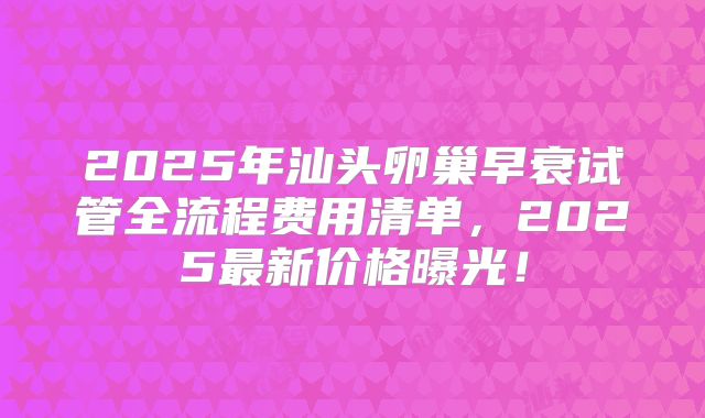 2025年汕头卵巢早衰试管全流程费用清单，2025最新价格曝光！