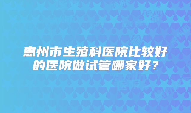 惠州市生殖科医院比较好的医院做试管哪家好？
