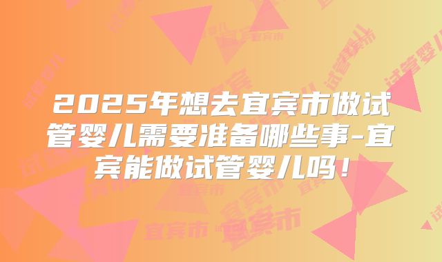 2025年想去宜宾市做试管婴儿需要准备哪些事-宜宾能做试管婴儿吗！