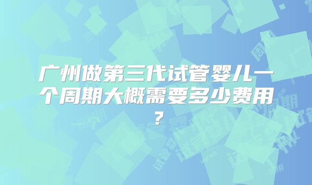 广州做第三代试管婴儿一个周期大概需要多少费用？