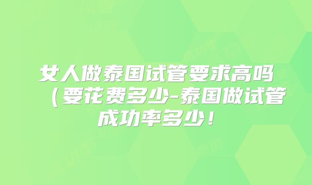 女人做泰国试管要求高吗（要花费多少-泰国做试管成功率多少！