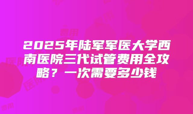 2025年陆军军医大学西南医院三代试管费用全攻略？一次需要多少钱