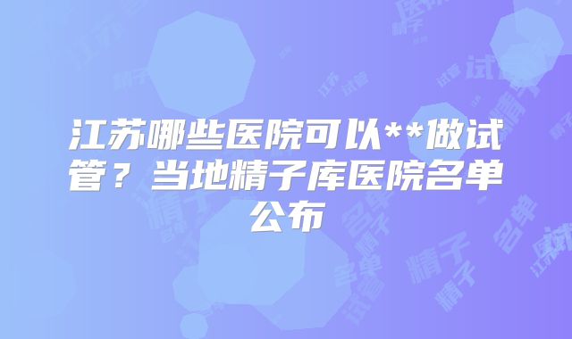 江苏哪些医院可以**做试管?当地精子库医院名单公布