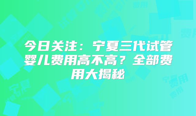 今日关注：宁夏三代试管婴儿费用高不高？全部费用大揭秘