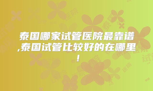 泰国哪家试管医院最靠谱,泰国试管比较好的在哪里！