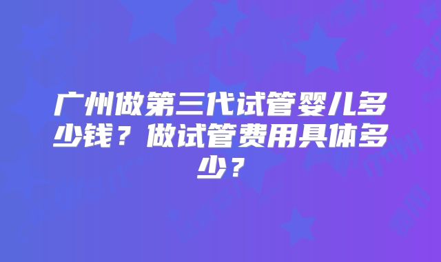 广州做第三代试管婴儿多少钱?做试管费用具体多少?