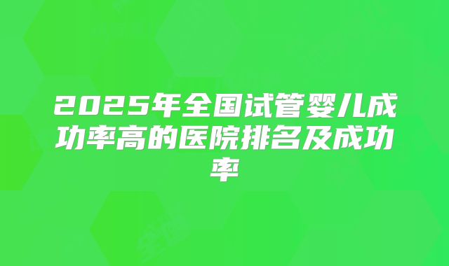 2025年全国试管婴儿成功率高的医院排名及成功率