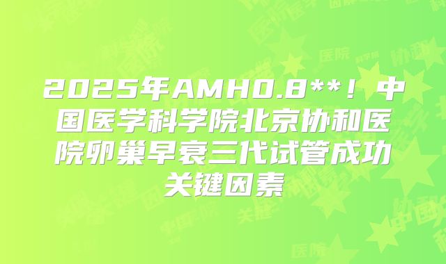 2025年AMH0.8**！中国医学科学院北京协和医院卵巢早衰三代试管成功关键因素