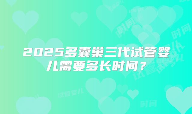 2025多囊巢三代试管婴儿需要多长时间？