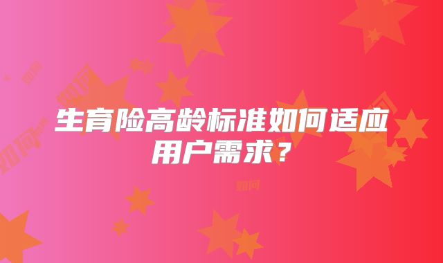生育险高龄标准如何适应用户需求？