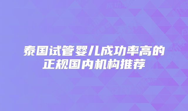 泰国试管婴儿成功率高的正规国内机构推荐