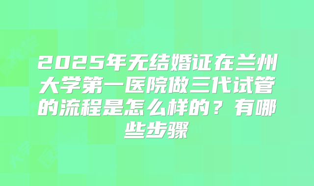 2025年无结婚证在兰州大学第一医院做三代试管的流程是怎么样的？有哪些步骤