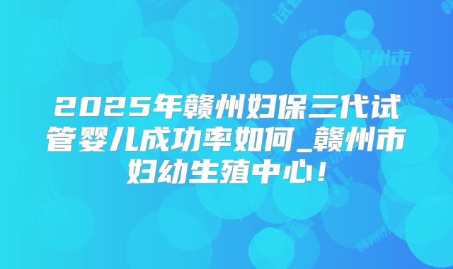 2025年赣州妇保三代试管婴儿成功率如何_赣州市妇幼生殖中心!