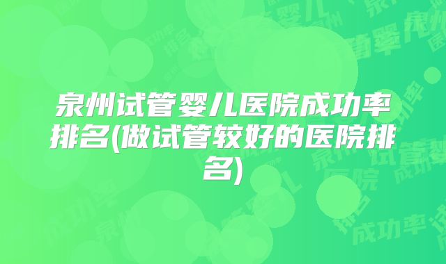 泉州试管婴儿医院成功率排名(做试管较好的医院排名)