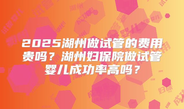 2025湖州做试管的费用贵吗?湖州妇保院做试管婴儿成功率高吗?