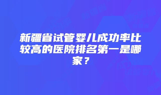 新疆省试管婴儿成功率比较高的医院排名第一是哪家？