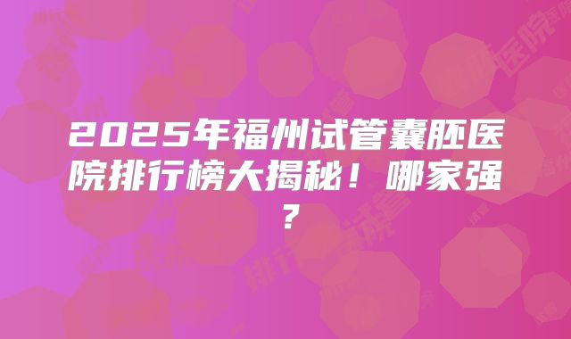 2025年福州试管囊胚医院排行榜大揭秘！哪家强？