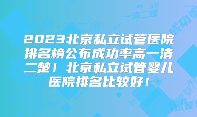 2023北京私立试管医院排名榜公布成功率高一清二楚！北京私立试管婴儿医院排名比较好！
