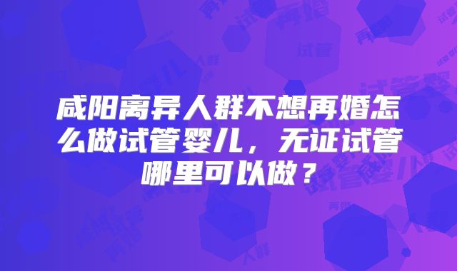 咸阳离异人群不想再婚怎么做试管婴儿，无证试管哪里可以做？