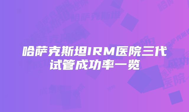 哈萨克斯坦IRM医院三代试管成功率一览