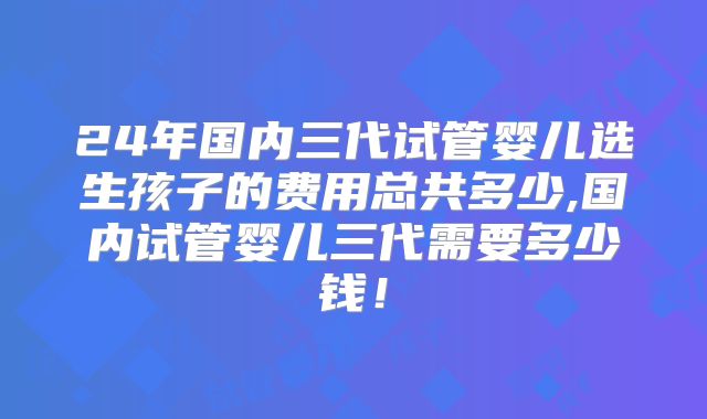 24年国内三代试管婴儿选生孩子的费用总共多少,国内试管婴儿三代需要多少钱！