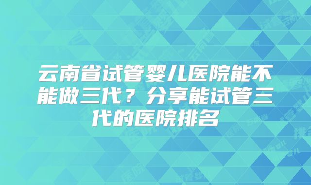 云南省试管婴儿医院能不能做三代？分享能试管三代的医院排名