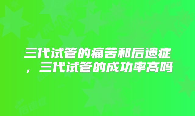 三代试管的痛苦和后遗症，三代试管的成功率高吗