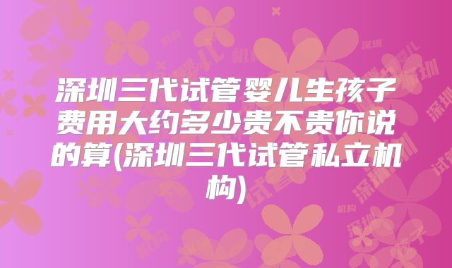 深圳三代试管婴儿生孩子费用大约多少贵不贵你说的算(深圳三代试管私立机构)