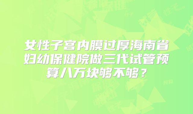 女性子宫内膜过厚海南省妇幼保健院做三代试管预算八万块够不够？