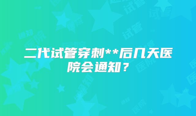 二代试管穿刺**后几天医院会通知?