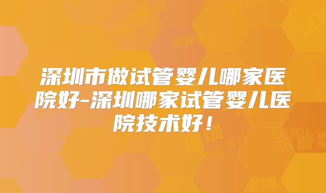 深圳市做试管婴儿哪家医院好-深圳哪家试管婴儿医院技术好!