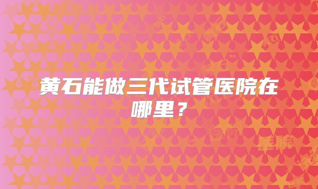 黄石能做三代试管医院在哪里？
