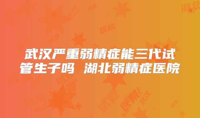 武汉严重弱精症能三代试管生子吗 湖北弱精症医院