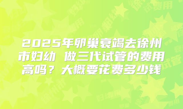 2025年卵巢衰竭去徐州市妇幼 做三代试管的费用高吗？大概要花费多少钱
