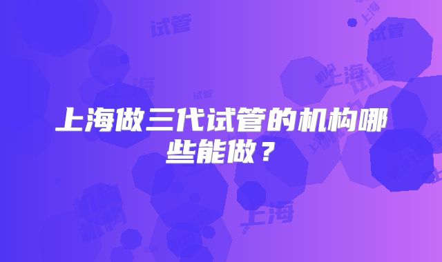 上海做三代试管的机构哪些能做？