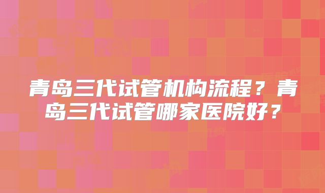 青岛三代试管机构流程?青岛三代试管哪家医院好?