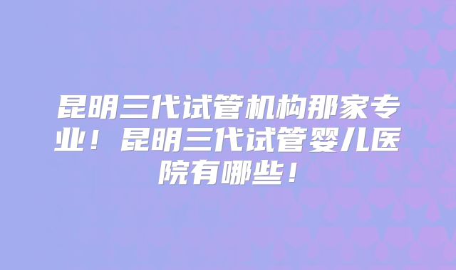 昆明三代试管机构那家专业!昆明三代试管婴儿医院有哪些!