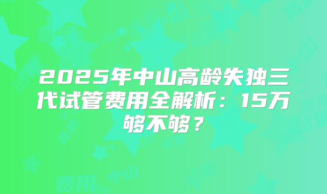 2025年中山高龄失独三代试管费用全解析：15万够不够？
