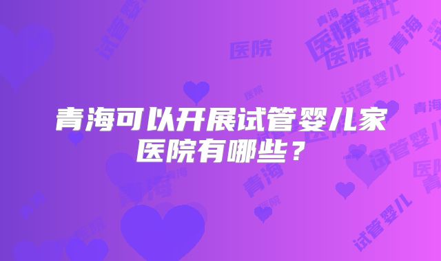 青海可以开展试管婴儿家医院有哪些？